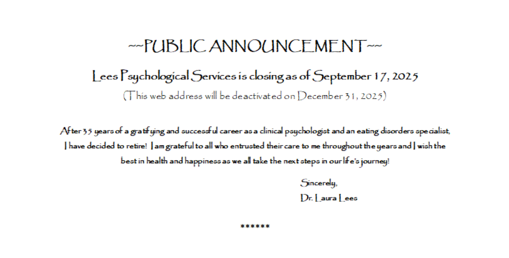 PUBLIC ANNOUNCEMENT Lees Psychological Services is closing as of September 17, 2025
(This web address will be deactivated on December 31, 2025)

After 35 years of a gratifying and successful career as a clinical psychologist and an eating disorders specialist, I have decided to retire!  I am grateful to all who entrusted their care to me throughout the years and I wish the best in health and happiness as we all take the next steps in our life’s journey!
								Sincerely,
Dr. Laura Lees