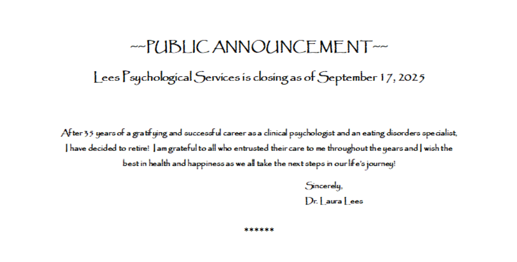 PUBLIC ANNOUNCEMENT Lees Psychological Services is closing as of September 17, 2025
After 35 years of a gratifying and successful career as a clinical psychologist and an eating disorders specialist, I have decided to retire!  I am grateful to all who entrusted their care to me throughout the years and I wish the best in health and happiness as we all take the next steps in our life’s journey!
Sincerely,
Dr. Laura Lees